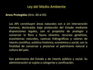 Ley del Medio Ambiente
Areas Protegidas (Arts. 60 al 65)
Las APs constituyen áreas naturales con o sin intervención
humana, declaradas bajo protección del Estado mediante
disposiciones legales, con el propósito de proteger y
conservar la flora y fauna silvestre, recursos genéticos,
ecosistemas naturales, cuencas hidrográficas y valores de
interés científico, estético histórico, económico y social, con la
finalidad de conservar y preservar el patrimonio natural y
cultura del país.
Son patrimonio del Estado y de interés público y social. Su
administración se sujeta a categorías y zonificación.
 