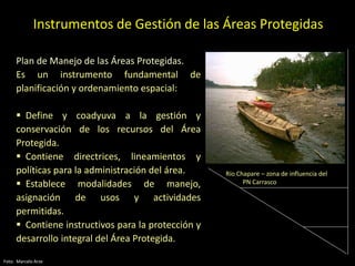 Instrumentos de Gestión de las Áreas Protegidas
Plan de Manejo de las Áreas Protegidas.
Es un instrumento fundamental de
planificación y ordenamiento espacial:
 Define y coadyuva a la gestión y
conservación de los recursos del Área
Protegida.
 Contiene directrices, lineamientos y
políticas para la administración del área.
 Establece modalidades de manejo,
asignación de usos y actividades
permitidas.
 Contiene instructivos para la protección y
desarrollo integral del Área Protegida.
Foto: Marcelo Arze
Río Chapare – zona de influencia del
PN Carrasco
 