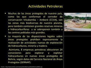 Actividades Petroleras
 Muchas de las áreas protegidas de nuestro país,
como las que conforman el corredor de
conservación Vilcabamba – Amboró (CCVA), son
las zonas más biodiversas de nuestro planeta,
pero también contienen grandes reservas mineras
e hidrocarburíferas y se sobreponen también a
los centros poblados más grandes.
 La mayoría de las disposiciones legales sobre
áreas protegidas prohíben expresamente la
realización de actividades nuevas de explotación
de hidrocarburos, minería y madera.
 Asimismo, 8 empresas petroleras obtuvieron 24
concesiones para explorar y explotar
hidrocarburos en nuevas áreas protegidas de
Bolivia, según datos del Servicio Nacional de Áreas
Protegidas (SERNAP).
Fuente : http://www.bolivia.com/noticias/AutoNoticias/DetalleNoticia28441.asp
 
