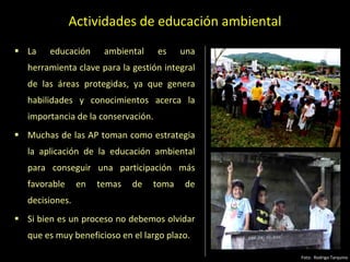 Actividades de educación ambiental
 La educación ambiental es una
herramienta clave para la gestión integral
de las áreas protegidas, ya que genera
habilidades y conocimientos acerca la
importancia de la conservación.
 Muchas de las AP toman como estrategia
la aplicación de la educación ambiental
para conseguir una participación más
favorable en temas de toma de
decisiones.
 Si bien es un proceso no debemos olvidar
que es muy beneficioso en el largo plazo.
Foto: Rodrigo Tarquino
 