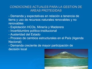 CONDICIONES ACTUALES PARA LA GESTION DE AREAS PROTEGIDAS - Demanda y expectativas en relación a tenencia de tierra y uso de recursos naturales renovables y no renovables - Explotación HCOs, Minería y Maderera - Incertidumbre político-institucional - Austeridad del Estado - Proceso de cambios estructurales en el País (Agenda Nacional) - Demanda creciente de mayor participación de decisión local 