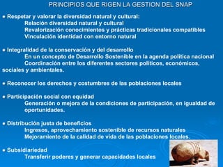 PRINCIPIOS QUE RIGEN LA GESTION DEL SNAP ●   Respetar y valorar la diversidad natural y cultural: Relación diversidad natural y cultural Revalorización conocimientos y prácticas tradicionales compatibles Vinculación identidad con entorno natural ●   Integralidad de la conservación y del desarrollo En un concepto de Desarrollo Sostenible en la agenda política nacional Coordinación entre los diferentes sectores políticos, económicos,  sociales y ambientales. ●   Reconocer los derechos y costumbres de las poblaciones locales ●   Participación social con equidad Generación o mejora de la condiciones de participación, en igualdad de  oportunidades. ●   Distribución justa de beneficios Ingresos, aprovechamiento sostenible de recursos naturales Mejoramiento de la calidad de vida de las poblaciones locales. ●   Subsidiariedad Transferir poderes y generar capacidades locales 