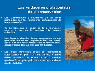 Las comunidades y habitantes de las áreas protegidas son los verdaderos protagonistas de la conservación.  Ya es hora que el papel de la conservación retorne a quienes la practican de manera colectiva. Las áreas protegidas tienen vocaciones de uso que solo pueden ser respetadas bajo un manejo social por quienes realmente tienen interés en su conservación: los pueblos que las habitan. Las áreas protegidas deben ser gestionadas colectivamente por sus habitantes, quienes deben establecer las formas de uso sostenible que beneficien principalmente a las comunidades que las habitan. Los verdaderos protagonistas  de la conservación 