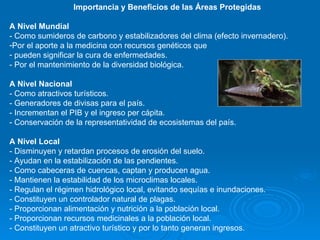 Importancia y Beneficios de las Áreas Protegidas A Nivel Mundial - Como sumideros de carbono y estabilizadores del clima (efecto invernadero).  Por el aporte a la medicina con recursos genéticos que pueden significar la cura de enfermedades.  - Por el mantenimiento de la diversidad biológica. A Nivel Nacional - Como atractivos turísticos.  - Generadores de divisas para el país. - Incrementan el PIB y el ingreso per cápita.  - Conservación de la representatividad de ecosistemas del país. A Nivel Local - Disminuyen y retardan procesos de erosión del suelo. - Ayudan en la estabilización de las pendientes. - Como cabeceras de cuencas, captan y producen agua.  - Mantienen la estabilidad de los microclimas locales. - Regulan el régimen hidrológico local, evitando sequías e inundaciones. - Constituyen un controlador natural de plagas. - Proporcionan alimentación y nutrición a la población local. - Proporcionan recursos medicinales a la población local. - Constituyen un atractivo turístico y por lo tanto generan ingresos. 