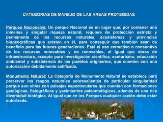 Parques Nacionales:  Un parque Nacional es un lugar que, por contener una inmensa y singular riqueza natural, requiere de protección estricta y permanente de los recursos naturales, ecosistemas y provincias biogeográficas que existen en él, para conseguir que también sean de beneficio para las futuras generaciones. Está el uso extractivo o consuntivo de los recursos renovables y no renovables, al igual que obras de infraestructura, excepto para investigación científica, ecoturismo, educación ambiental y subsistencia de los pueblos originarios, que cuenten con una autorización debidamente calificada.  Monumento Natural:  La Categoría de Monumento Natural se establece para preservar los rasgos naturales sobresalientes de particular singularidad porque son sitios con paisajes espectaculares que cuentan con formaciones geológicas, fisiográficas y yacimientos paleontológicos, además de una rica diversidad biológica. Al igual que en los Parques cualquier acción debe estar autorizada.  CATEGORIAS DE MANEJO DE LAS AREAS PROTEGIDAS 