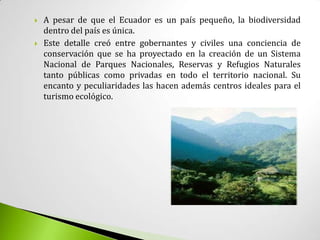    A pesar de que el Ecuador es un país pequeño, la biodiversidad
    dentro del país es única.
   Este detalle creó entre gobernantes y civiles una conciencia de
    conservación que se ha proyectado en la creación de un Sistema
    Nacional de Parques Nacionales, Reservas y Refugios Naturales
    tanto públicas como privadas en todo el territorio nacional. Su
    encanto y peculiaridades las hacen además centros ideales para el
    turismo ecológico.
 