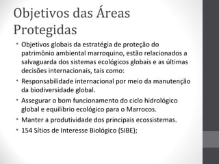 Objetivos das Áreas
Protegidas
• Objetivos globais da estratégia de proteção do
patrimônio ambiental marroquino, estão relacionados a
salvaguarda dos sistemas ecológicos globais e as últimas
decisões internacionais, tais como:
• Responsabilidade internacional por meio da manutenção
da biodiversidade global.
• Assegurar o bom funcionamento do ciclo hidrológico
global e equilíbrio ecológico para o Marrocos.
• Manter a produtividade dos principais ecossistemas.
• 154 Sítios de Interesse Biológico (SIBE);

 