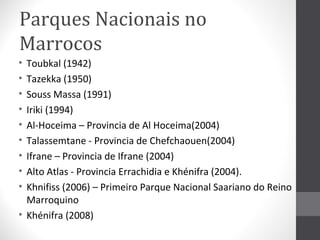 Parques Nacionais no
Marrocos
•
•
•
•
•
•
•
•
•

Toubkal (1942)
Tazekka (1950)
Souss Massa (1991)
Iriki (1994)
Al-Hoceima – Provincia de Al Hoceima(2004)
Talassemtane - Provincia de Chefchaouen(2004)
Ifrane – Provincia de Ifrane (2004)
Alto Atlas - Provincia Errachidia e Khénifra (2004).
Khnifiss (2006) – Primeiro Parque Nacional Saariano do Reino
Marroquino
• Khénifra (2008)

 