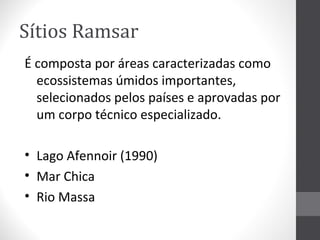 Sítios Ramsar
É composta por áreas caracterizadas como
ecossistemas úmidos importantes,
selecionados pelos países e aprovadas por
um corpo técnico especializado.
• Lago Afennoir (1990)
• Mar Chica
• Rio Massa

 