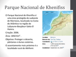 Parque Nacional de Khenifiss
O Parque Nacional de Khenifiss é
uma área protegida do sudoeste
de Marrocos, localizada na Costa
do Atlântico na região de
Laâyoune-Boujdour-Sakia El
Hamra.
Criação: 2006.
Área: 1850 Km² .
Objetivo: Proteger o deserto,
pântanos e dunas costeiras.
O assentamento mais próximo é a
localidade rural de Akhfenir.

 
