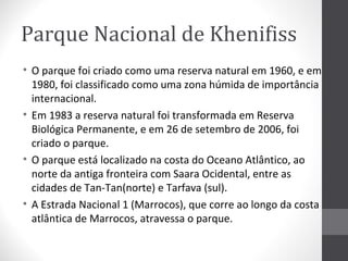 Parque Nacional de Khenifiss
• O parque foi criado como uma reserva natural em 1960, e em
1980, foi classificado como uma zona húmida de importância
internacional.
• Em 1983 a reserva natural foi transformada em Reserva
Biológica Permanente, e em 26 de setembro de 2006, foi
criado o parque.
• O parque está localizado na costa do Oceano Atlântico, ao
norte da antiga fronteira com Saara Ocidental, entre as
cidades de Tan-Tan(norte) e Tarfava (sul).
• A Estrada Nacional 1 (Marrocos), que corre ao longo da costa
atlântica de Marrocos, atravessa o parque.

 