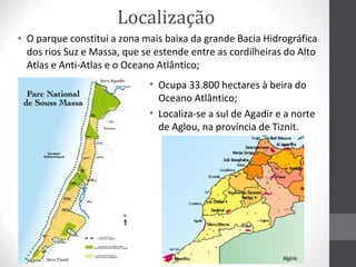 Localização
• O parque constitui a zona mais baixa da grande Bacia Hidrográfica
dos rios Suz e Massa, que se estende entre as cordilheiras do Alto
Atlas e Anti-Atlas e o Oceano Atlântico;
• Ocupa 33.800 hectares à beira do
Oceano Atlântico;
• Localiza-se a sul de Agadir e a norte
de Aglou, na província de Tiznit.

 