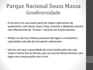 Parque Nacional Souss Massa
Geodiversidade
• O terreno é na sua maior parte de origem sedimentar do
quaternário, com dunas vivas e fixas, arenitos e depósitos aluviais
com afloramento de “crostas” calcárias em muitos pontos;
• Ambos os rios Suz e Massa possuem barragens a montante e
capacidade reduzida de transporte sedimentar;
• Isto faz com que a quantidade de areia trazida pelo mar seja
maior e forme barras litorais, que no caso do Massa formam uma
lagoa sem comunicação com o mar.

 