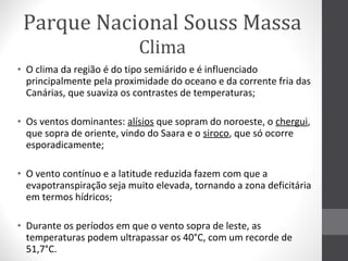 Parque Nacional Souss Massa
Clima
• O clima da região é do tipo semiárido e é influenciado
principalmente pela proximidade do oceano e da corrente fria das
Canárias, que suaviza os contrastes de temperaturas;
• Os ventos dominantes: alísios que sopram do noroeste, o chergui,
que sopra de oriente, vindo do Saara e o siroco, que só ocorre
esporadicamente;
• O vento contínuo e a latitude reduzida fazem com que a
evapotranspiração seja muito elevada, tornando a zona deficitária
em termos hídricos;
• Durante os períodos em que o vento sopra de leste, as
temperaturas podem ultrapassar os 40°C, com um recorde de
51,7°C.

 