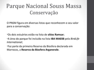 Parque Nacional Souss Massa
Conservação
O PNSM figura em diversas listas que reconhecem o seu valor
para a conservação:
•Os dois estuários estão na lista de sítios Ramsar;
•A área do parque foi incluída na lista IBA MA038 pela BirdLife
International;
•Faz parte da primeira Reserva da Biosfera declarada em
Marrocos, a Reserva da Biosfera Arganerale.

 