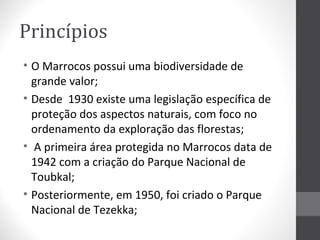 Princípios
• O Marrocos possui uma biodiversidade de
grande valor;
• Desde 1930 existe uma legislação específica de
proteção dos aspectos naturais, com foco no
ordenamento da exploração das florestas;
• A primeira área protegida no Marrocos data de
1942 com a criação do Parque Nacional de
Toubkal;
• Posteriormente, em 1950, foi criado o Parque
Nacional de Tezekka;

 