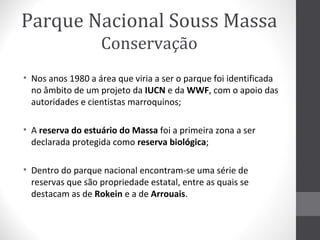 Parque Nacional Souss Massa
Conservação
• Nos anos 1980 a área que viria a ser o parque foi identificada
no âmbito de um projeto da IUCN e da WWF, com o apoio das
autoridades e cientistas marroquinos;
• A reserva do estuário do Massa foi a primeira zona a ser
declarada protegida como reserva biológica;
• Dentro do parque nacional encontram-se uma série de
reservas que são propriedade estatal, entre as quais se
destacam as de Rokein e a de Arrouais.

 