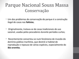 Parque Nacional Souss Massa
Conservação
• Um dos problemas de conservação do parque é a construção
ilegal de casas nas falésias;
• Originalmente, tratava-se de casas tradicionais de uso
sazonal, usadas pelos pescadores durante períodos curtos;
• Recentemente converteu-se num fenómeno de invasão do
domínio público marítimo, que destrói o habitat de
reprodução e repouso de várias espécies, especialmente do
íbis-eremita.

 