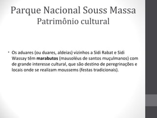 Parque Nacional Souss Massa
Patrimônio cultural

• Os aduares (ou duares, aldeias) vizinhos a Sidi Rabat e Sidi
Wassay têm marabutos (mausoléus de santos muçulmanos) com
de grande interesse cultural, que são destino de peregrinações e
locais onde se realizam moussems (festas tradicionais).

 