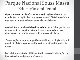 Parque Nacional Souss Massa
Educação ambiental
• O parque serve de plataforma para a educação ambiental dos
estudantes da região. Em cada ano cerca de 1 500 alunos visitam
o parque acompanhados por pessoal especializado.
• A coincidência de elevada biodiversidade nas vizinhanças de uma
aglomeração urbana importante é uma oportunidade para
desenvolver um grande número de temas curriculares;
• Conservação da natureza, gestão de resíduos, ecologia, migração
anual, etc. Existem para esse fim vários circuitos destinados às
escolas;
• Foi publicado material didático e tendo sido realizadas ações de
formação destinadas aos professores.

 