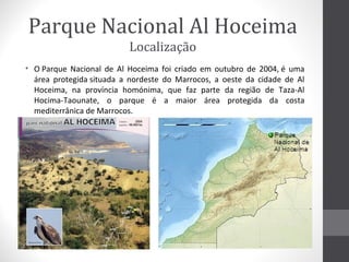 Parque Nacional Al Hoceima
Localização
• O Parque Nacional de Al Hoceima foi criado em outubro de 2004, é uma
área protegida situada a nordeste do Marrocos, a oeste da cidade de Al
Hoceima, na província homónima, que faz parte da região de Taza-Al
Hocima-Taounate, o parque é a maior área protegida da costa
mediterrânica de Marrocos.

 