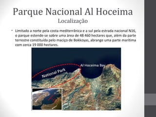 Parque Nacional Al Hoceima
Localização
• Limitado a norte pela costa mediterrânica e a sul pela estrada nacional N16,
o parque estende-se sobre uma área de 48 460 hectares que, além da parte
terrestre constituída pelo maciço de Bokkoyas, abrange uma parte marítima
com cerca 19 000 hectares.

 