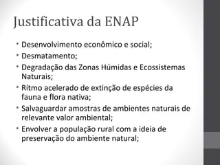 Justificativa da ENAP
• Desenvolvimento econômico e social;
• Desmatamento;
• Degradação das Zonas Húmidas e Ecossistemas
Naturais;
• Rítmo acelerado de extinção de espécies da
fauna e flora nativa;
• Salvaguardar amostras de ambientes naturais de
relevante valor ambiental;
• Envolver a população rural com a ideia de
preservação do ambiente natural;

 