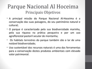 Parque Nacional Al Hoceima
Principais Objetivos
• A principal missão do Parque Nacional Al-Hoceima é a
conservação das suas paisagens, do seu património natural e
cultural;
• O parque é caracterizado pela sua biodiversidade marinha,
pela sua riqueza na prática pesqueira e por um uso
agroflorestal pastoril secular de montanha;
• Os habitats terrestres do parque também são o lar de uma
notável biodiversidade;
• Uso sustentável dos recursos naturais é uma das ferramentas
para a conservação destes produtos ambientais com elevado
valor patrimonial.

 