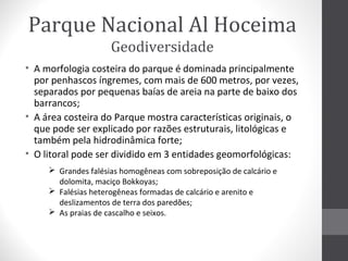 Parque Nacional Al Hoceima
Geodiversidade
• A morfologia costeira do parque é dominada principalmente
por penhascos íngremes, com mais de 600 metros, por vezes,
separados por pequenas baías de areia na parte de baixo dos
barrancos;
• A área costeira do Parque mostra características originais, o
que pode ser explicado por razões estruturais, litológicas e
também pela hidrodinâmica forte;
• O litoral pode ser dividido em 3 entidades geomorfológicas:
 Grandes falésias homogêneas com sobreposição de calcário e
dolomita, maciço Bokkoyas;
 Falésias heterogêneas formadas de calcário e arenito e
deslizamentos de terra dos paredões;
 As praias de cascalho e seixos.

 