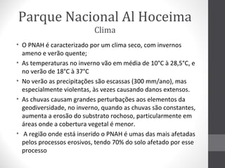 Parque Nacional Al Hoceima
Clima
• O PNAH é caracterizado por um clima seco, com invernos
ameno e verão quente;
• As temperaturas no inverno vão em média de 10°C à 28,5°C, e
no verão de 18°C à 37°C
• No verão as precipitações são escassas (300 mm/ano), mas
especialmente violentas, às vezes causando danos extensos.
• As chuvas causam grandes perturbações aos elementos da
geodiversidade, no inverno, quando as chuvas são constantes,
aumenta a erosão do substrato rochoso, particularmente em
áreas onde a cobertura vegetal é menor.
• A região onde está inserido o PNAH é umas das mais afetadas
pelos processos erosivos, tendo 70% do solo afetado por esse
processo

 