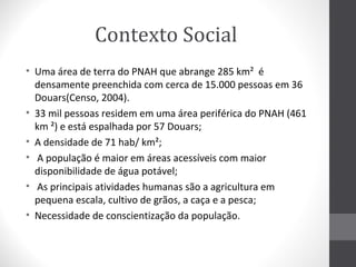 Contexto Social
• Uma área de terra do PNAH que abrange 285 km² é
densamente preenchida com cerca de 15.000 pessoas em 36
Douars(Censo, 2004).
• 33 mil pessoas residem em uma área periférica do PNAH (461
km ²) e está espalhada por 57 Douars;
• A densidade de 71 hab/ km²;
• A população é maior em áreas acessíveis com maior
disponibilidade de água potável;
• As principais atividades humanas são a agricultura em
pequena escala, cultivo de grãos, a caça e a pesca;
• Necessidade de conscientização da população.

 