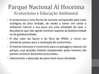 Parque Nacional Al Hoceima
Ecoturismo e Educação Ambiental
• O ecoturismo é uma forma de turismo enriquecido pelo valor
ecológico da área visitada, de modo a tomar em conta o
ambiente natural e seu povo em uma atividade de lazer e
descoberta que não agrida nenhum aspecto da biodiversidade
ou da geodiversidade;
• O alto valor da fauna e da flora do PNAH, o torna um
excelente parque para a realização de ecoturismo;
• O mesmo interesse é recorrente para as paisagens naturais do
parque, suas grandes falésias inexploradas pelos homens são
pontos turísticos bastantes procurados;
• Interessante a absorção do povo local nessa atividade.

 
