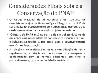 Considerações Finais sobre a
Conservação do PNAH
• O Parque Nacional de Al Hoceima é um conjunto de
ecossistemas cujo equilíbrio ecológico é frágil e sensível. Pode
ser ameaçado, especialmente pela urbanização descontrolada
ou desenvolvimento excessivo de projetos de turismo;
• O futuro do PNAH está no centro de um debate ético tendo
em conta uma necessidade de conservar os recursos naturais
e culturais da região, e, por outro lado, o desenvolvimento
económico da população;
• A solução é na maioria dos casos a consolidação de leis e
regulamentos, a criação de mecanismos para assegurar a
conformidade com as normas ambientais em geral e,
particularmente, para as comunidades costeiras;

 
