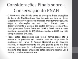 Considerações Finais sobre a
Conservação do PNAH
• O PNAH está classificado entre as principais áreas protegidas
da bacia do Mediterrâneo. Sua inclusão na lista de Áreas
Especialmente Protegidas de interesse Mediterrâneo (SPAMI)
exige a elaboração de um plano diretor para o
desenvolvimento e gestão das partes terrestres e marinhas.
Duas propostas foram feitas em 1993 e 2007. Para a parte
marítima, a proposta de 1993 foi reavivada em 2002 e revisto
com pescadores em 2011.
• Todos estes documentos não foram formalizados até o
momento e precisam ser revistos para se adaptarem às
mudanças em curso. O Parque Nacional da Al Hoceima
retardou o desenvolvimento de uma grande parte da área
costeira, por causa de considerações ecológicas e ambientais,
mas está área possui um grande potencial para desenvolver o
turismo com base na natureza.

 
