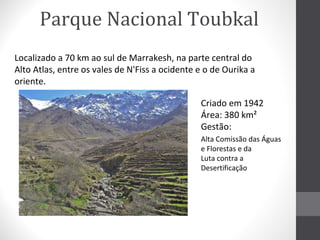 Parque Nacional Toubkal
Localizado a 70 km ao sul de Marrakesh, na parte central do
Alto Atlas, entre os vales de N'Fiss a ocidente e o de Ourika a
oriente.
Criado em 1942
Área: 380 km²
Gestão:
Alta Comissão das Águas
e Florestas e da
Luta contra a
Desertificação

 