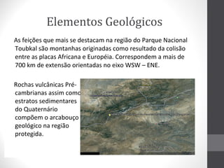 Elementos Geológicos
As feições que mais se destacam na região do Parque Nacional
Toubkal são montanhas originadas como resultado da colisão
entre as placas Africana e Européia. Correspondem a mais de
700 km de extensão orientadas no eixo WSW – ENE.
Rochas vulcânicas Précambrianas assim como
estratos sedimentares
do Quaternário
compõem o arcabouço
geológico na região
protegida.

 