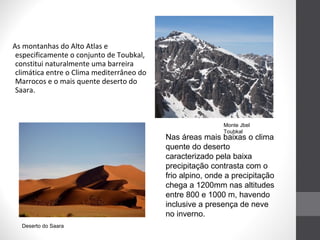 As montanhas do Alto Atlas e
especificamente o conjunto de Toubkal,
constitui naturalmente uma barreira
climática entre o Clima mediterrâneo do
Marrocos e o mais quente deserto do
Saara.

Monte Jbel
Toubkal

Nas áreas mais baixas o clima
quente do deserto
caracterizado pela baixa
precipitação contrasta com o
frio alpino, onde a precipitação
chega a 1200mm nas altitudes
entre 800 e 1000 m, havendo
inclusive a presença de neve
no inverno.
Deserto do Saara

 