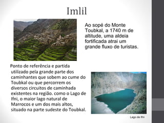 Imlil
Ao sopé do Monte
Toubkal, a 1740 m de
altitude, uma aldeia
fortificada atrai um
grande fluxo de turistas.

Ponto de referência e partida
utilizado pela grande parte dos
caminhantes que sobem ao cume do
Toubkal ou que percorrem os
diversos circuitos de caminhada
existentes na região. como o Lago de
Ifni, o maior lago natural de
Marrocos e um dos mais altos,
situado na parte sudeste do Toubkal.
Lago de Ifni

 