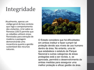 Integridade
Atualmente, apenas um
código geral de boa conduta
que rege o comportamento
dos visitantes. A lei sobre as
florestas (1917) permite que
os cidadãos utilizem áreas
florestadas para extração de
madeira e pastagem
demonstrando uma
incoerência quanto a gestão
sustentável dos recursos
naturais.

O Estado considera que há dificuldades
em ambos instituir e fazer cumprir tal
proteção devido aos níveis de uso humano
dentro da área. No entanto, uma lei
que estabelece o estatuto de Parque
Nacional e outras categorias de áreas
protegidas está a ser revista, e, se
aprovada, permitirá o desenvolvimento de
ambas medidas para assegurar uma
melhor proteção e eficaz gestão da área.

 
