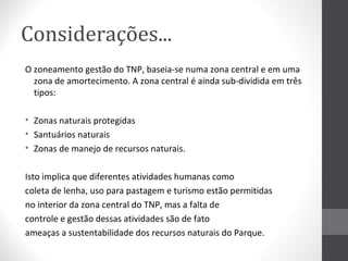 Considerações...
O zoneamento gestão do TNP, baseia-se numa zona central e em uma
zona de amortecimento. A zona central é ainda sub-dividida em três
tipos:
• Zonas naturais protegidas
• Santuários naturais
• Zonas de manejo de recursos naturais.
Isto implica que diferentes atividades humanas como
coleta de lenha, uso para pastagem e turismo estão permitidas
no interior da zona central do TNP, mas a falta de
controle e gestão dessas atividades são de fato
ameaças a sustentabilidade dos recursos naturais do Parque.

 