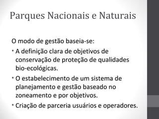Parques Nacionais e Naturais
O modo de gestão baseia-se:
• A definição clara de objetivos de
conservação de proteção de qualidades
bio-ecológicas.
• O estabelecimento de um sistema de
planejamento e gestão baseado no
zoneamento e por objetivos.
• Criação de parceria usuários e operadores.

 