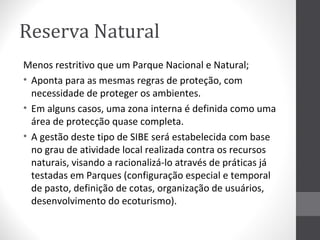Reserva Natural
Menos restritivo que um Parque Nacional e Natural;
• Aponta para as mesmas regras de proteção, com
necessidade de proteger os ambientes.
• Em alguns casos, uma zona interna é definida como uma
área de protecção quase completa.
• A gestão deste tipo de SIBE será estabelecida com base
no grau de atividade local realizada contra os recursos
naturais, visando a racionalizá-lo através de práticas já
testadas em Parques (configuração especial e temporal
de pasto, definição de cotas, organização de usuários,
desenvolvimento do ecoturismo).

 