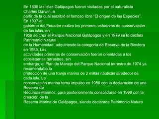 En 1835 las islas Galápagos fueron visitadas por el naturalista Charles Darwin, a partir de la cual escribió el famoso libro “El origen de las Especies”. En 1937 el gobierno del Ecuador realiza los primeros esfuerzos de conservación de las islas, en 1959 se crea el Parque Nacional Galápagos y en 1979 se lo declara Patrimonio Natural de la Humanidad, adquiriendo la categoría de Reserva de la Biosfera en 1985. Las actividades primeras de conservación fueron orientadas a los ecosistemas terrestres, sin embargo, el Plan de Manejo del Parque Nacional terrestre de 1974 ya recomendaba la protección de una franja marina de 2 millas náuticas alrededor de cada isla. La conservación marina toma impulso en 1986 con la declaración de una Reserva de Recursos Marinos, para posteriormente consolidarse en 1998 con la creación de la Reserva Marina de Galápagos, siendo declarada Patrimonio Natura  