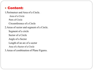  Content:
1.Perimeteer and Area of a Circle.
Area of a Circle
Parts of Circle
Circumference of a Circle
2.Areas of sector and segment of a Circle.
Segment of a circle
Sector of a Circle
Angle of a Sector
Length of an arc of a sector
Area of a Sector of a Circle
3.Areas of combination of Plane Figures.
 