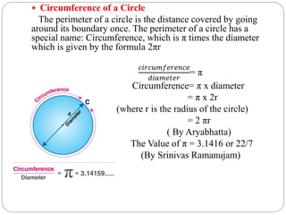  Circumference of a Circle
The perimeter of a circle is the distance covered by going
around its boundary once. The perimeter of a circle has a
special name: Circumference, which is π times the diameter
which is given by the formula 2πr
𝑐𝑖𝑟𝑐𝑢𝑚𝑓𝑒𝑟𝑒𝑛𝑐𝑒
𝑑𝑖𝑎𝑚𝑒𝑡𝑒𝑟
= π
Circumference= π x diameter
= π x 2r
(where r is the radius of the circle)
= 2 πr
( By Aryabhatta)
The Value of π = 3.1416 or 22/7
(By Srinivas Ramanujam)
 