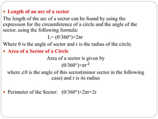  Length of an arc of a sector
The length of the arc of a sector can be found by using the
expression for the circumference of a circle and the angle of the
sector, using the following formula:
L= (θ/360°)×2πr
Where θ is the angle of sector and r is the radius of the circle.
 Area of a Sector of a Circle
Area of a sector is given by
(θ/360°)×π𝑟2
where ∠θ is the angle of this sector(minor sector in the following
case) and r is its radius
 Perimeter of the Sector: (θ/360°)×2πr+2r
 