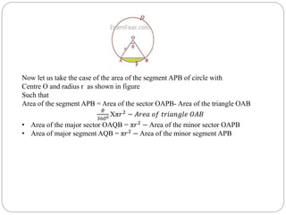 Now let us take the case of the area of the segment APB of circle with
Centre O and radius r as shown in figure
Such that
Area of the segment APB = Area of the sector OAPB- Area of the triangle OAB
𝜃
3600 Xπ𝑟2
− 𝐴𝑟𝑒𝑎 𝑜𝑓 𝑡𝑟𝑖𝑎𝑛𝑔𝑙𝑒 𝑂𝐴𝐵
• Area of the major sector OAQB = π𝑟2
− Area of the minor sector OAPB
• Area of major segment AQB = π𝑟2
− Area of the minor segment APB
 