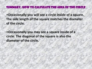 •Occasionally you will see a circle inside of a square.
The side length of the square matches the diameter
of the circle.
•Occasionally you may see a square inside of a
circle. The diagonal of the square is also the
diameter of the circle.
Summary: How to Calculate the Area of the circle
 