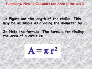 Summary: How to Calculate the Area of the circle
1= Figure out the length of the radius. This
may be as simple as dividing the diameter by 2.
2= Note the formula. The formula for finding
the area of a circle is:
 