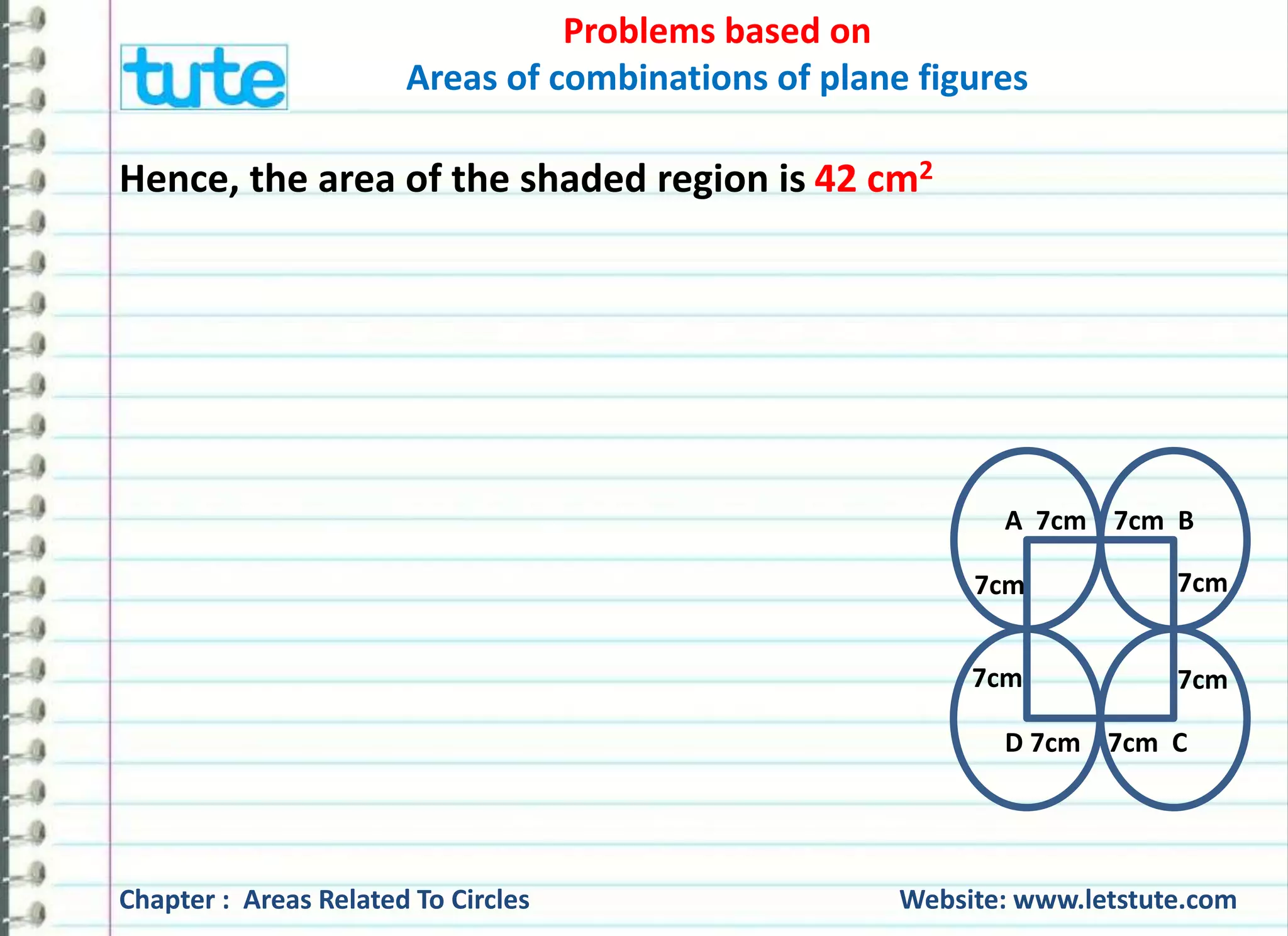 Problems based on 
Areas of combinations of plane figures 
Hence, the area of the shaded region is 42 cm2 
A 7cm 7cm B 
7cm 
7cm 
7cm 
7cm 
D 7cm 7cm C 
Chapter : Areas Related To Circles Website: www.letstute.com 
 